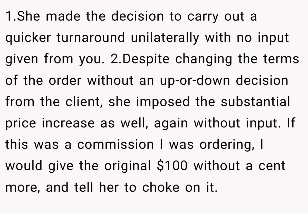 1.She made the decision to carry out a quicker turnaround unilaterally with no input given from you. 2.Despite changing the terms of the order without an up-or-down decision from the client, she imposed the substantial price increase as well, again without input. If this was a commission I was ordering, I would give the original $100 without a cent more, and tell her to choke on it.