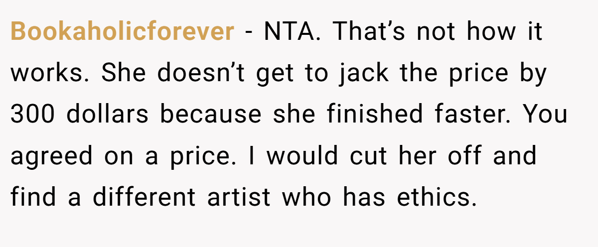 Bookaholicforever − NTA. That’s not how it works. She doesn’t get to jack the price by 300 dollars because she finished faster. You agreed on a price. I would cut her off and find a different artist who has ethics.