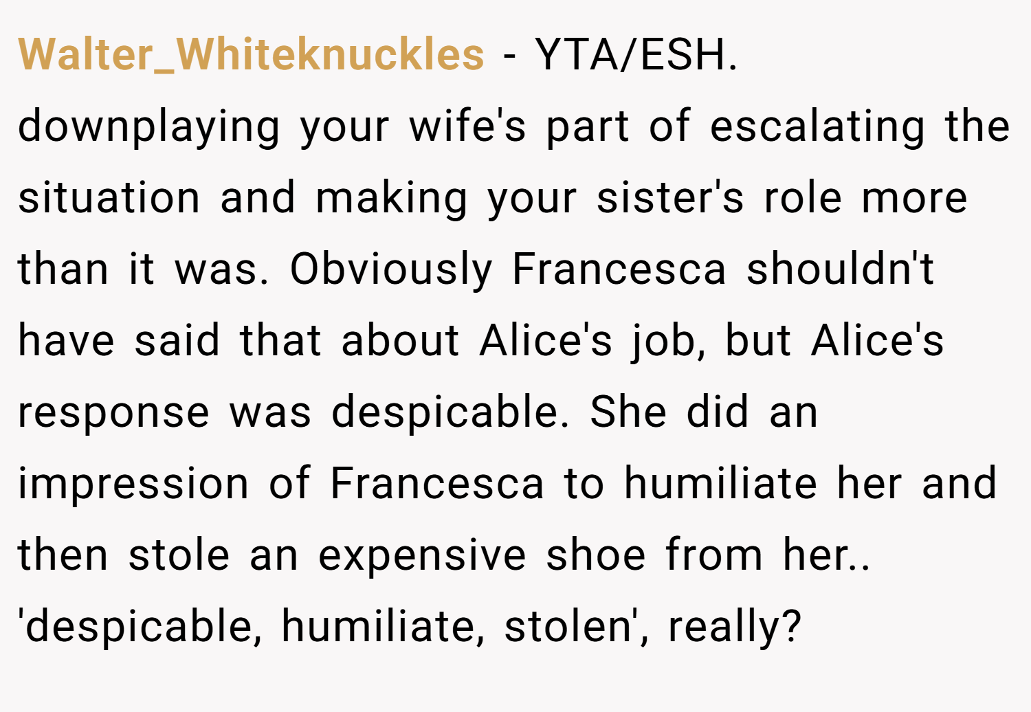 Walter_Whiteknuckles − YTA/ESH. downplaying your wife's part of escalating the situation and making your sister's role more than it was. Obviously Francesca shouldn't have said that about Alice's job, but Alice's response was despicable. She did an impression of Francesca to humiliate her and then stole an expensive shoe from her.. 'despicable, humiliate, stolen', really?