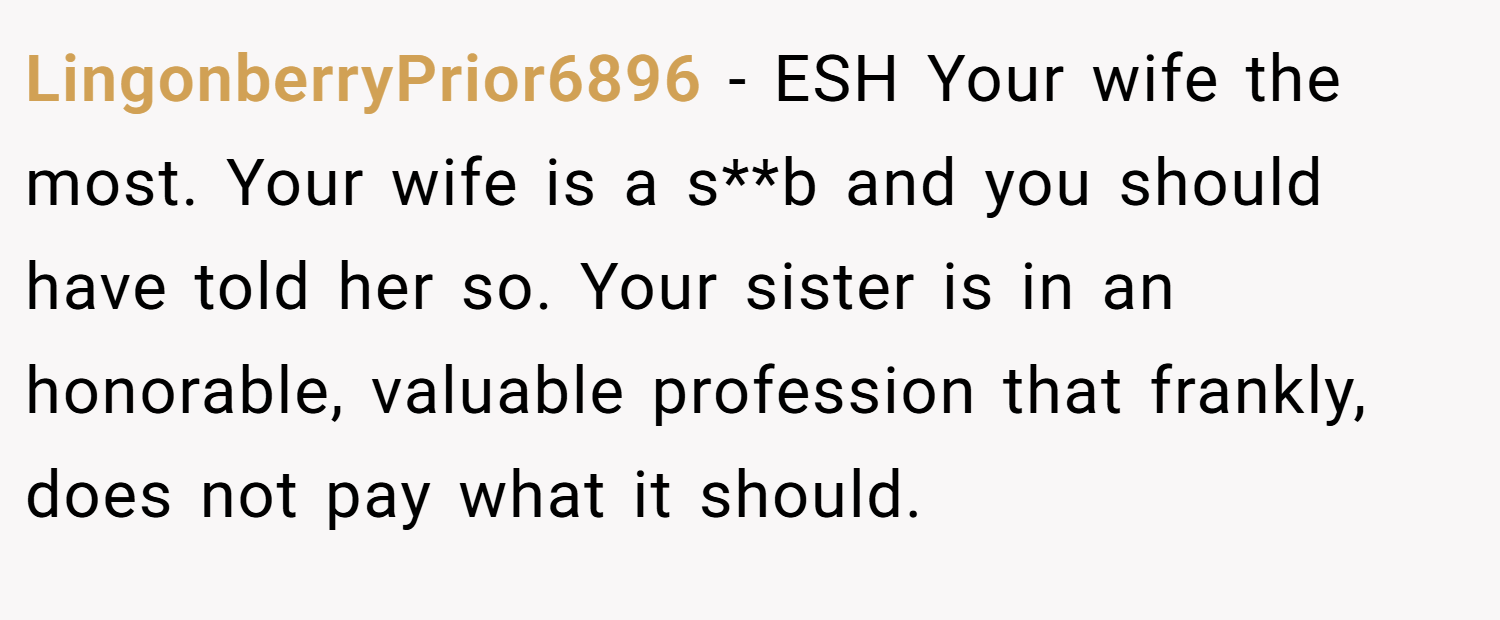 LingonberryPrior6896 − ESH Your wife the most. Your wife is a s**b and you should have told her so. Your sister is in an honorable, valuable profession that frankly, does not pay what it should.