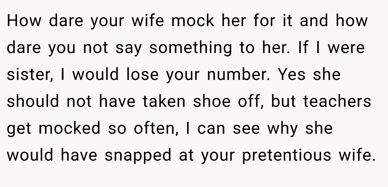 How dare your wife mock her for it and how dare you not say something to her. If I were sister, I would lose your number. Yes she should not have taken shoe off, but teachers get mocked so often, I can see why she would have snapped at your pretentious wife.