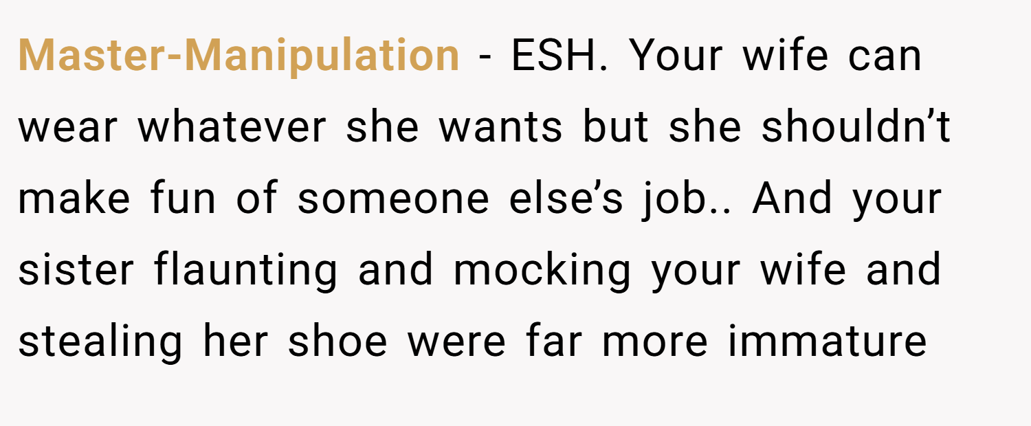 Master-Manipulation − ESH. Your wife can wear whatever she wants but she shouldn’t make fun of someone else’s job.. And your sister flaunting and mocking your wife and stealing her shoe were far more immature