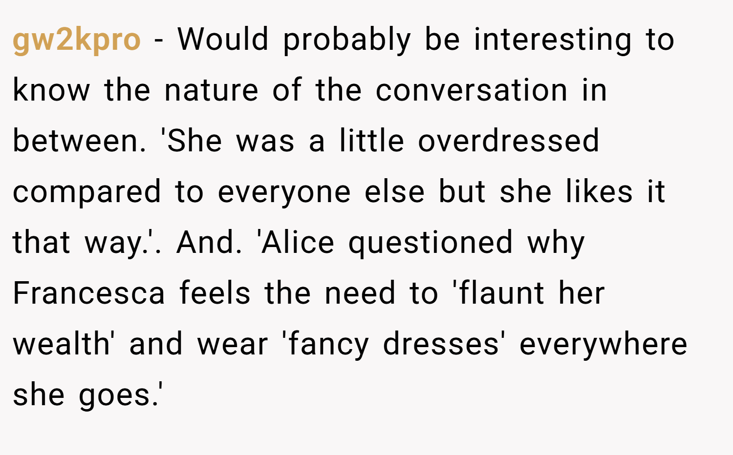 gw2kpro − Would probably be interesting to know the nature of the conversation in between. 'She was a little overdressed compared to everyone else but she likes it that way.'. And. 'Alice questioned why Francesca feels the need to 'flaunt her wealth' and wear 'fancy dresses' everywhere she goes.'