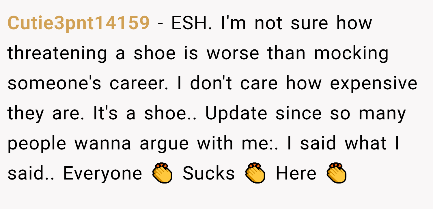 Cutie3pnt14159 − ESH. I'm not sure how threatening a shoe is worse than mocking someone's career. I don't care how expensive they are. It's a shoe.. Update since so many people wanna argue with me:. I said what I said.. Everyone 👏 Sucks 👏 Here 👏