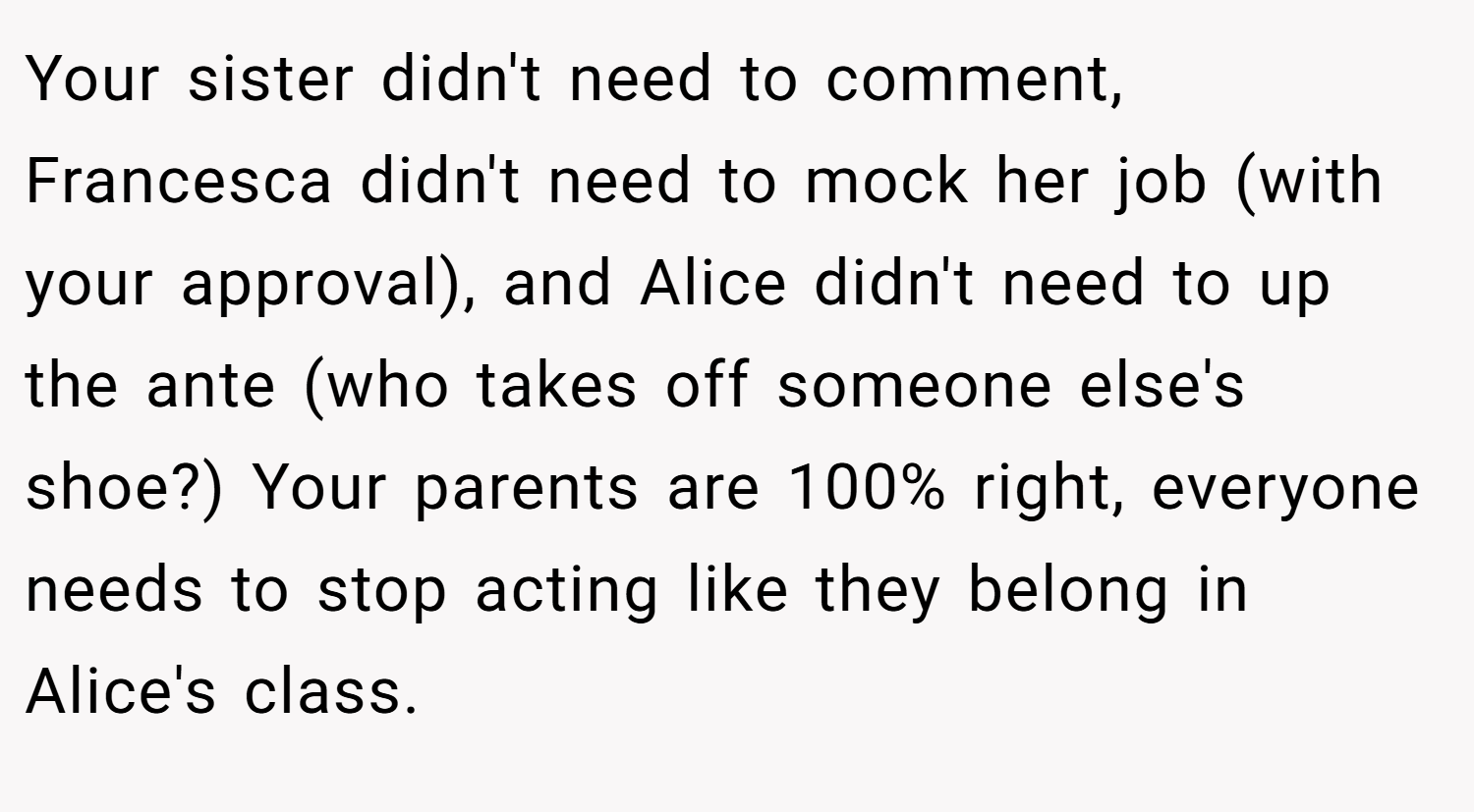 Your sister didn't need to comment, Francesca didn't need to mock her job (with your approval), and Alice didn't need to up the ante (who takes off someone else's shoe?) Your parents are 100% right, everyone needs to stop acting like they belong in Alice's class.
