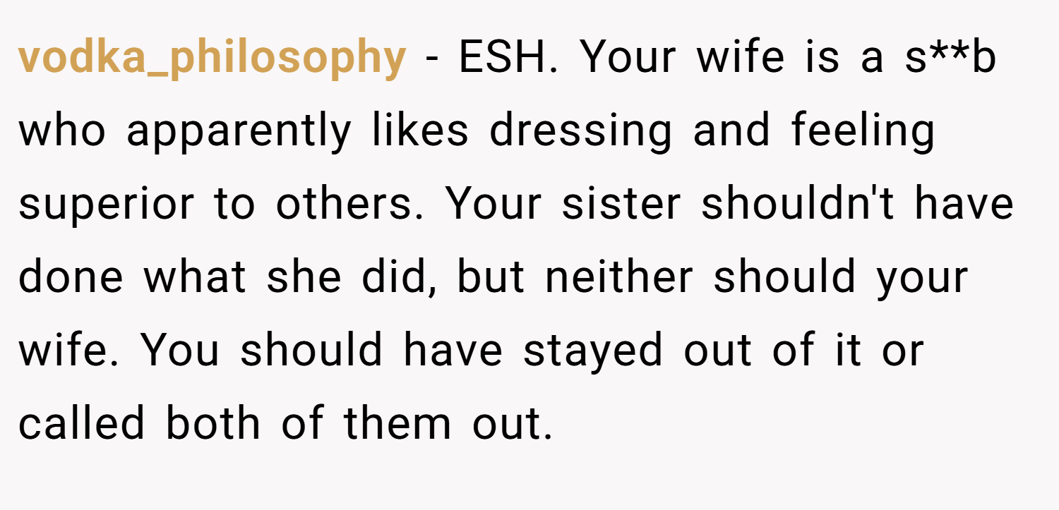 vodka_philosophy − ESH. Your wife is a s**b who apparently likes dressing and feeling superior to others. Your sister shouldn't have done what she did, but neither should your wife. You should have stayed out of it or called both of them out.