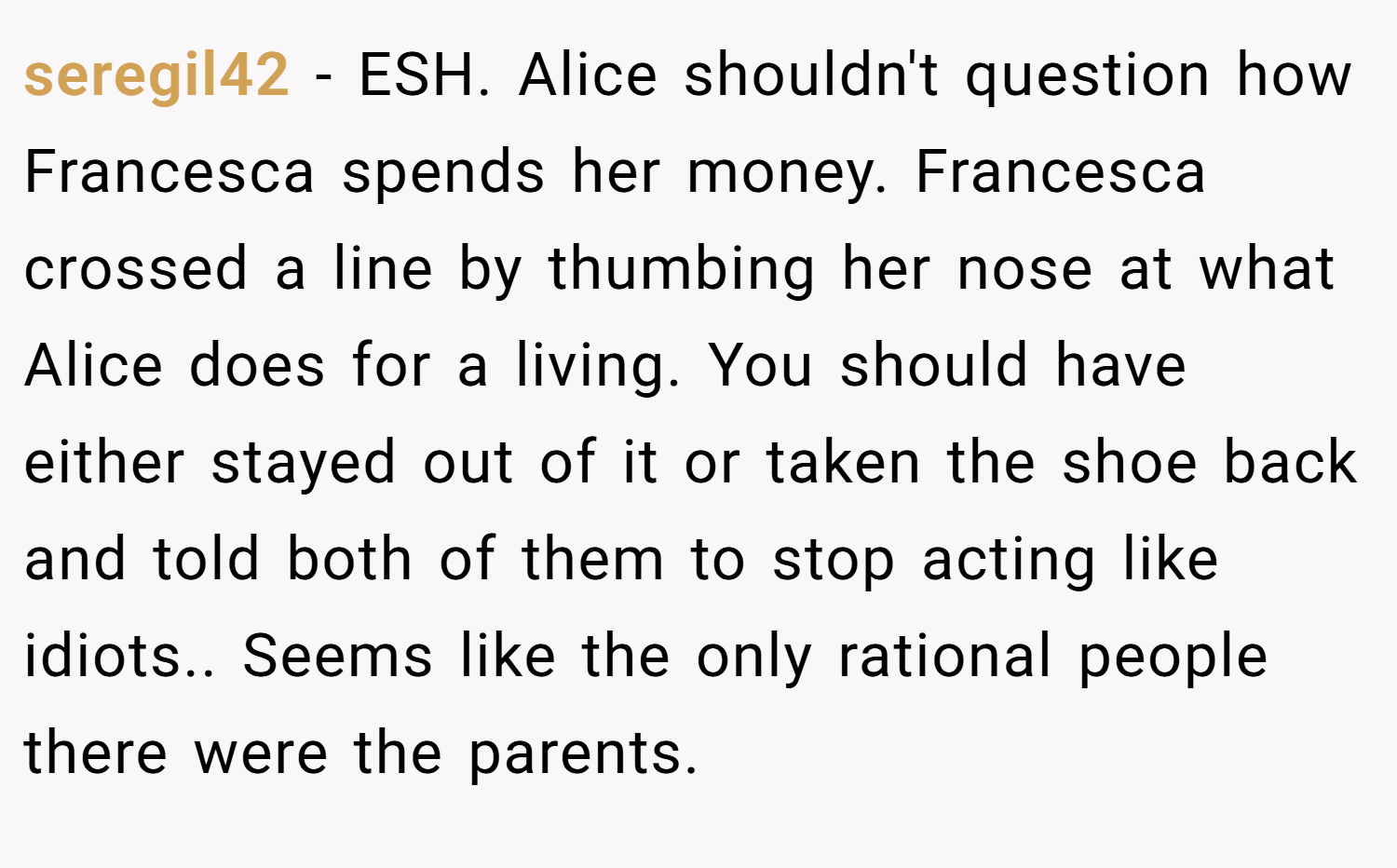 seregil42 − ESH. Alice shouldn't question how Francesca spends her money. Francesca crossed a line by thumbing her nose at what Alice does for a living. You should have either stayed out of it or taken the shoe back and told both of them to stop acting like idiots.. Seems like the only rational people there were the parents.