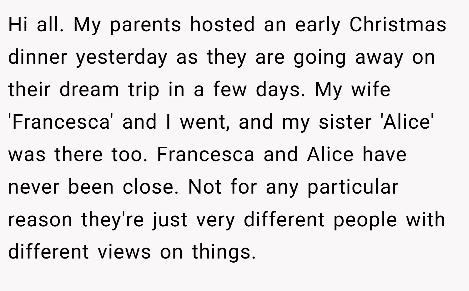 Hi all. My parents hosted an early Christmas dinner yesterday as they are going away on their dream trip in a few days. My wife 'Francesca' and I went, and my sister 'Alice' was there too. Francesca and Alice have never been close. Not for any particular reason they're just very different people with different views on things.