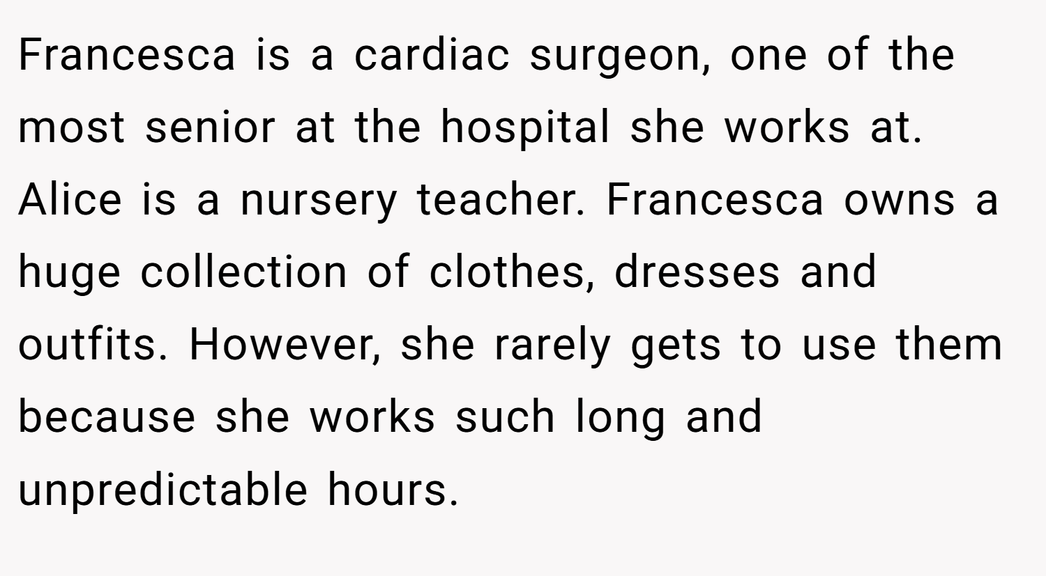 Francesca is a cardiac surgeon, one of the most senior at the hospital she works at. Alice is a nursery teacher. Francesca owns a huge collection of clothes, dresses and outfits. However, she rarely gets to use them because she works such long and unpredictable hours.