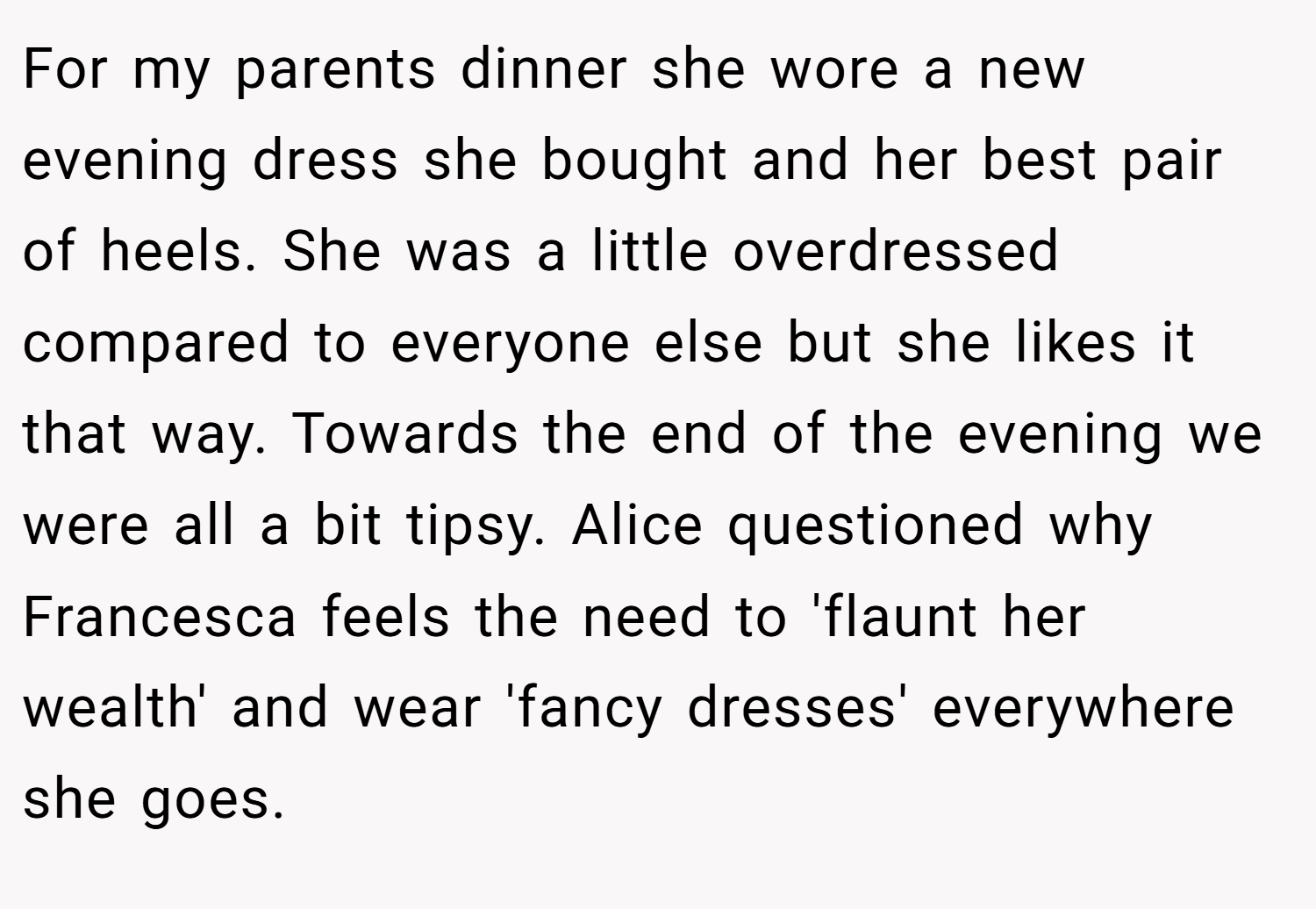 For my parents dinner she wore a new evening dress she bought and her best pair of heels. She was a little overdressed compared to everyone else but she likes it that way. Towards the end of the evening we were all a bit tipsy. Alice questioned why Francesca feels the need to 'flaunt her wealth' and wear 'fancy dresses' everywhere she goes.