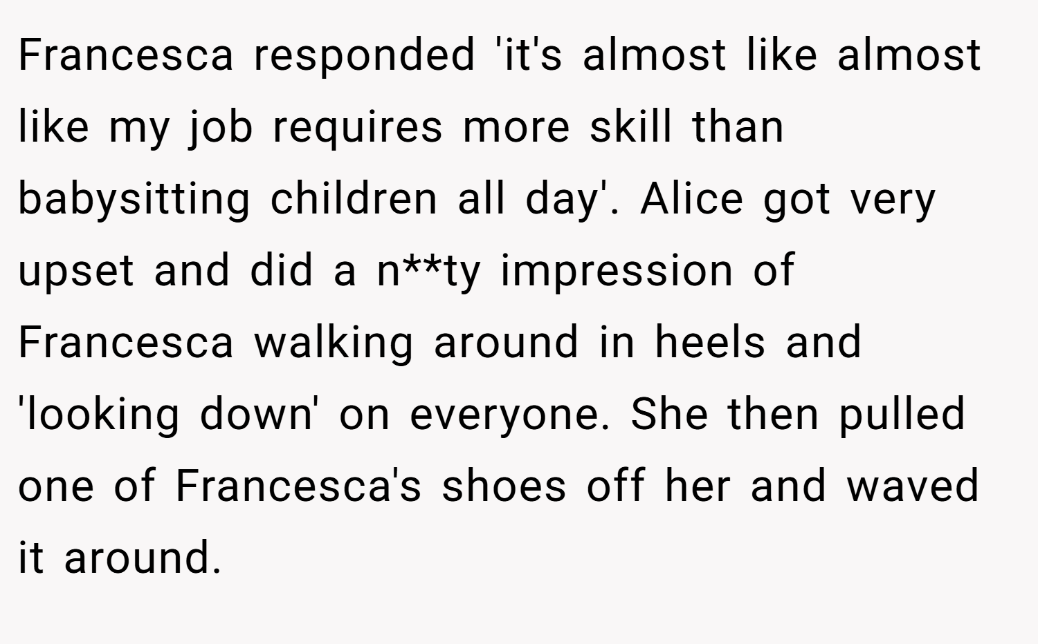 Francesca responded 'it's almost like almost like my job requires more skill than babysitting children all day'. Alice got very upset and did a n**ty impression of Francesca walking around in heels and 'looking down' on everyone. She then pulled one of Francesca's shoes off her and waved it around.