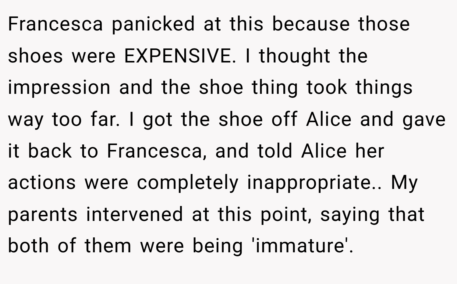 Francesca panicked at this because those shoes were EXPENSIVE. I thought the impression and the shoe thing took things way too far. I got the shoe off Alice and gave it back to Francesca, and told Alice her actions were completely inappropriate.. My parents intervened at this point, saying that both of them were being 'immature'.