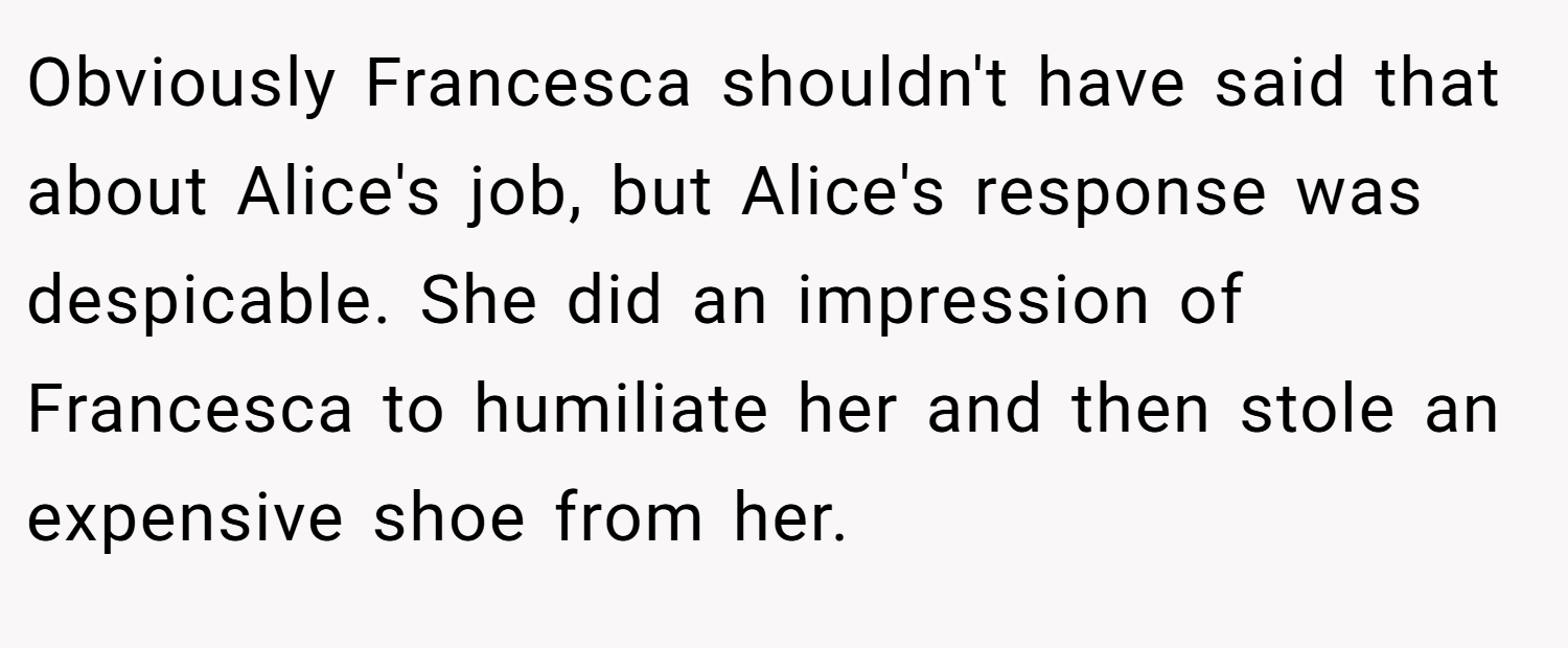 Obviously Francesca shouldn't have said that about Alice's job, but Alice's response was despicable. She did an impression of Francesca to humiliate her and then stole an expensive shoe from her.