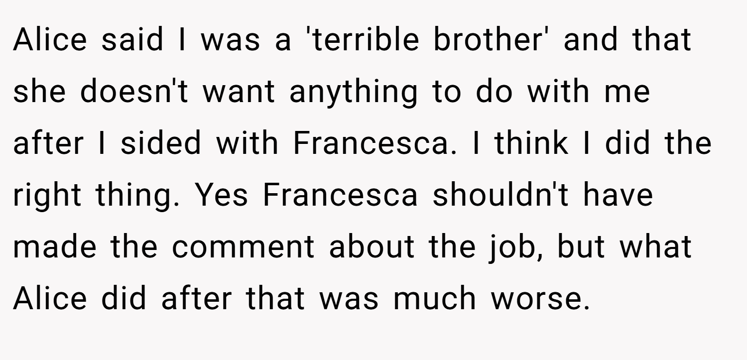 Alice said I was a 'terrible brother' and that she doesn't want anything to do with me after I sided with Francesca. I think I did the right thing. Yes Francesca shouldn't have made the comment about the job, but what Alice did after that was much worse.