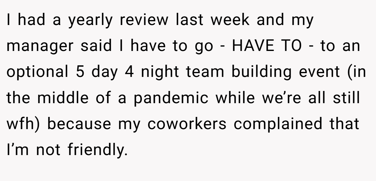 I had a yearly review last week and my manager said I have to go - HAVE TO - to an optional 5 day 4 night team building event (in the middle of a pandemic while we’re all still wfh) because my coworkers complained that I’m not friendly.