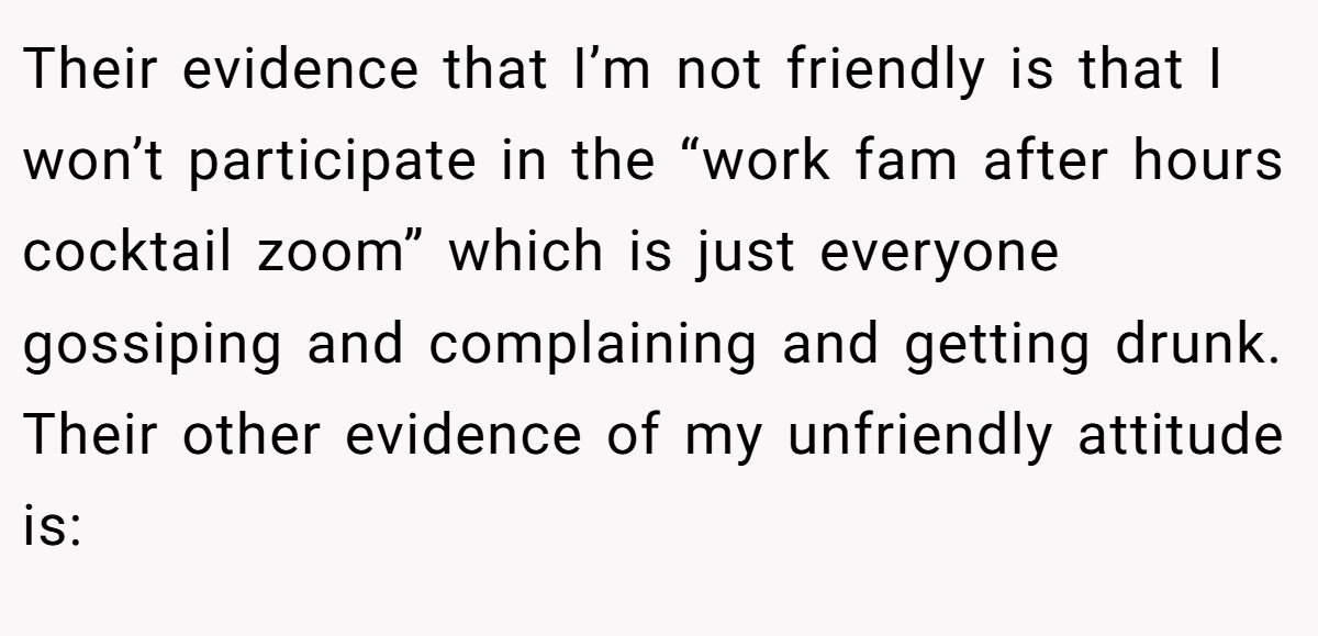 Their evidence that I’m not friendly is that I won’t participate in the “work fam after hours cocktail zoom” which is just everyone gossiping and complaining and getting drunk. Their other evidence of my unfriendly attitude is: