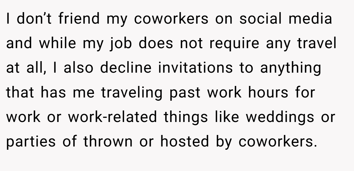 I don’t friend my coworkers on social media and while my job does not require any travel at all, I also decline invitations to anything that has me traveling past work hours for work or work-related things like weddings or parties of thrown or hosted by coworkers.