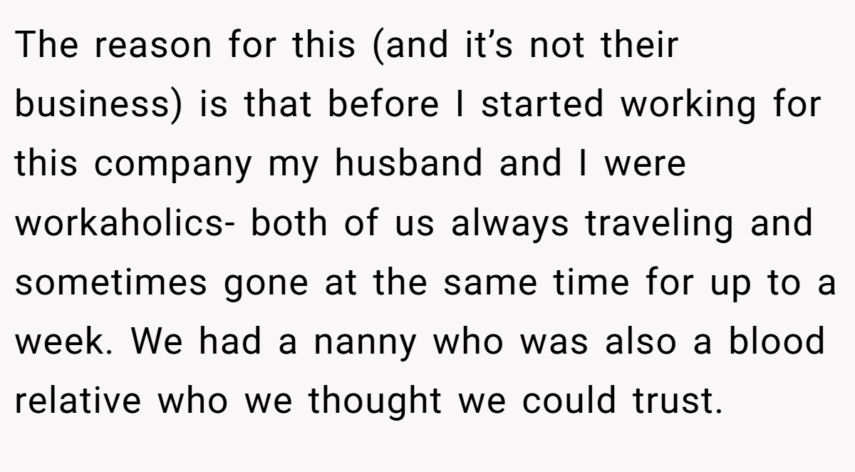 The reason for this (and it’s not their business) is that before I started working for this company my husband and I were workaholics- both of us always traveling and sometimes gone at the same time for up to a week. We had a nanny who was also a blood relative who we thought we could trust.