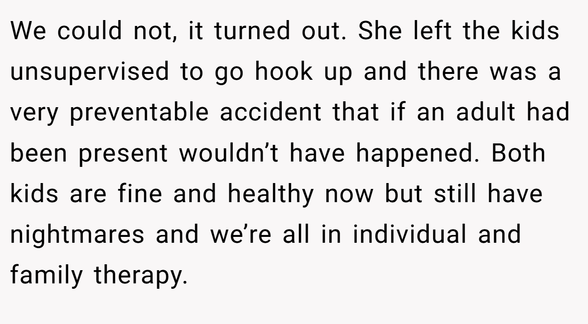 We could not, it turned out. She left the kids unsupervised to go hook up and there was a very preventable accident that if an adult had been present wouldn’t have happened. Both kids are fine and healthy now but still have nightmares and we’re all in individual and family therapy.