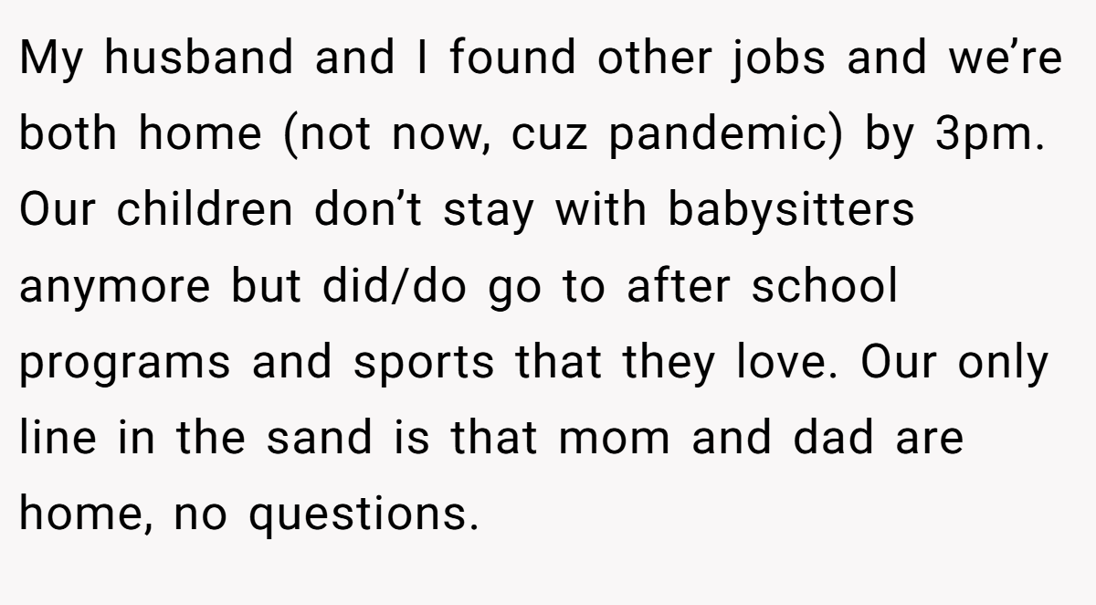My husband and I found other jobs and we’re both home (not now, cuz pandemic) by 3pm. Our children don’t stay with babysitters anymore but did/do go to after school programs and sports that they love. Our only line in the sand is that mom and dad are home, no questions.