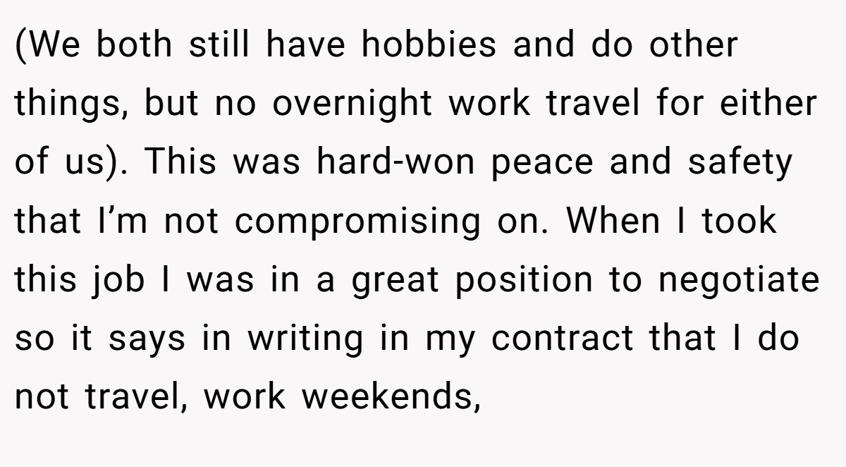 (We both still have hobbies and do other things, but no overnight work travel for either of us). This was hard-won peace and safety that I’m not compromising on. When I took this job I was in a great position to negotiate so it says in writing in my contract that I do not travel, work weekends,