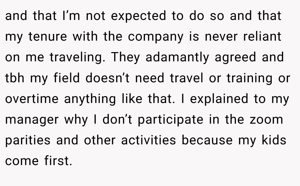 and that I’m not expected to do so and that my tenure with the company is never reliant on me traveling. They adamantly agreed and tbh my field doesn’t need travel or training or overtime anything like that. I explained to my manager why I don’t participate in the zoom parities and other activities because my kids come first.