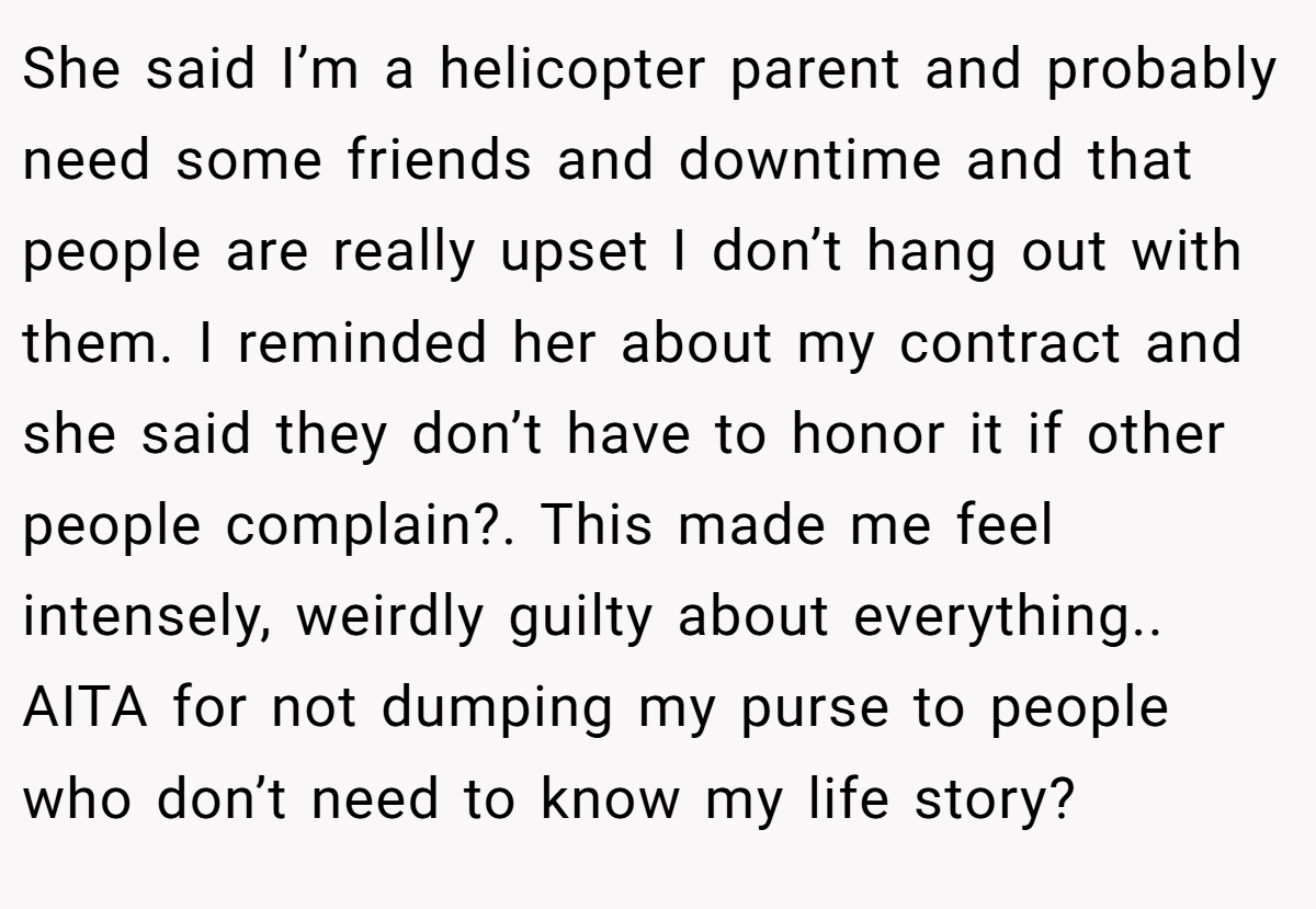 She said I’m a helicopter parent and probably need some friends and downtime and that people are really upset I don’t hang out with them. I reminded her about my contract and she said they don’t have to honor it if other people complain?. This made me feel intensely, weirdly guilty about everything.. AITA for not dumping my purse to people who don’t need to know my life story?