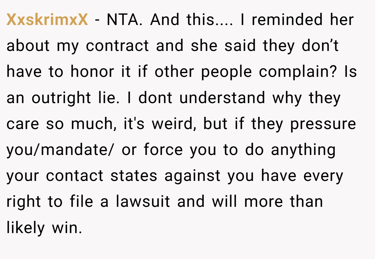 XxskrimxX - NTA. And this.... I reminded her about my contract and she said they don’t have to honor it if other people complain? Is an outright lie. I dont understand why they care so much, it's weird, but if they pressure you/mandate/ or force you to do anything your contact states against you have every right to file a lawsuit and will more than likely win.