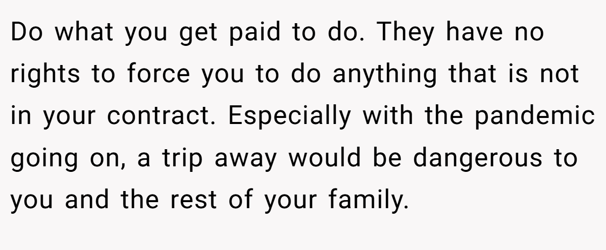 Do what you get paid to do. They have no rights to force you to do anything that is not in your contract. Especially with the pandemic going on, a trip away would be dangerous to you and the rest of your family.