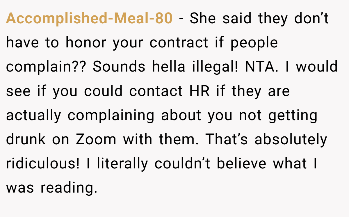 Accomplished-Meal-80 - She said they don’t have to honor your contract if people complain?? Sounds hella illegal! NTA. I would see if you could contact HR if they are actually complaining about you not getting drunk on Zoom with them. That’s absolutely ridiculous! I literally couldn’t believe what I was reading.