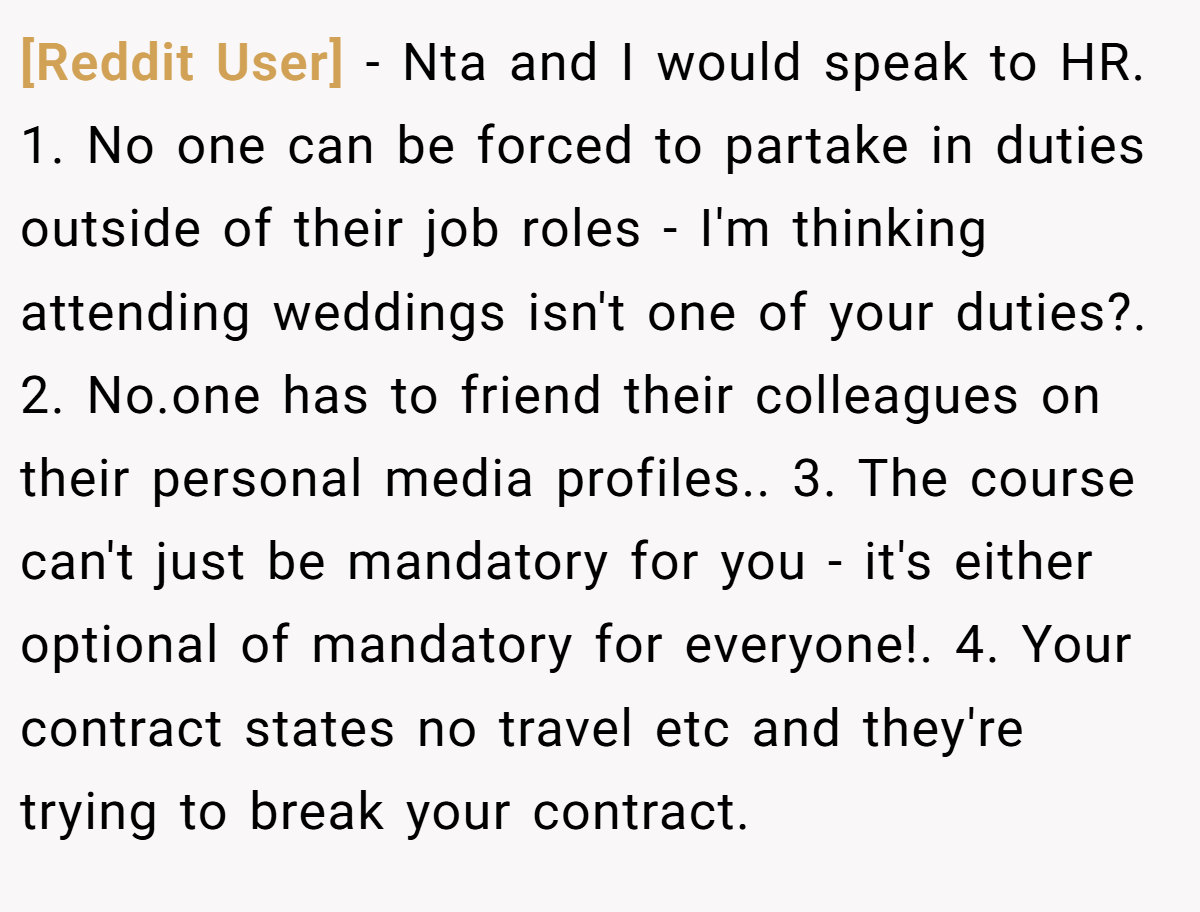 [Reddit User] - Nta and I would speak to HR. 1. No one can be forced to partake in duties outside of their job roles - I'm thinking attending weddings isn't one of your duties?. 2. No.one has to friend their colleagues on their personal media profiles.. 3. The course can't just be mandatory for you - it's either optional of mandatory for everyone!. 4. Your contract states no travel etc and they're trying to break your contract.