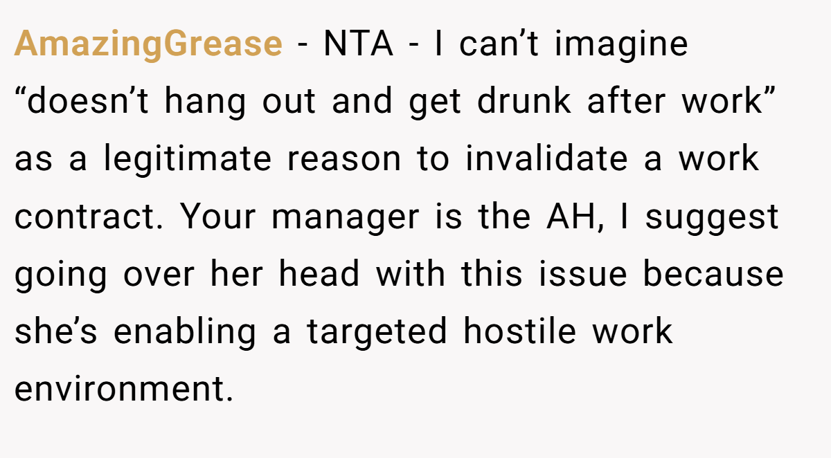 AmazingGrease - NTA - I can’t imagine “doesn’t hang out and get drunk after work” as a legitimate reason to invalidate a work contract. Your manager is the AH, I suggest going over her head with this issue because she’s enabling a targeted hostile work environment.
