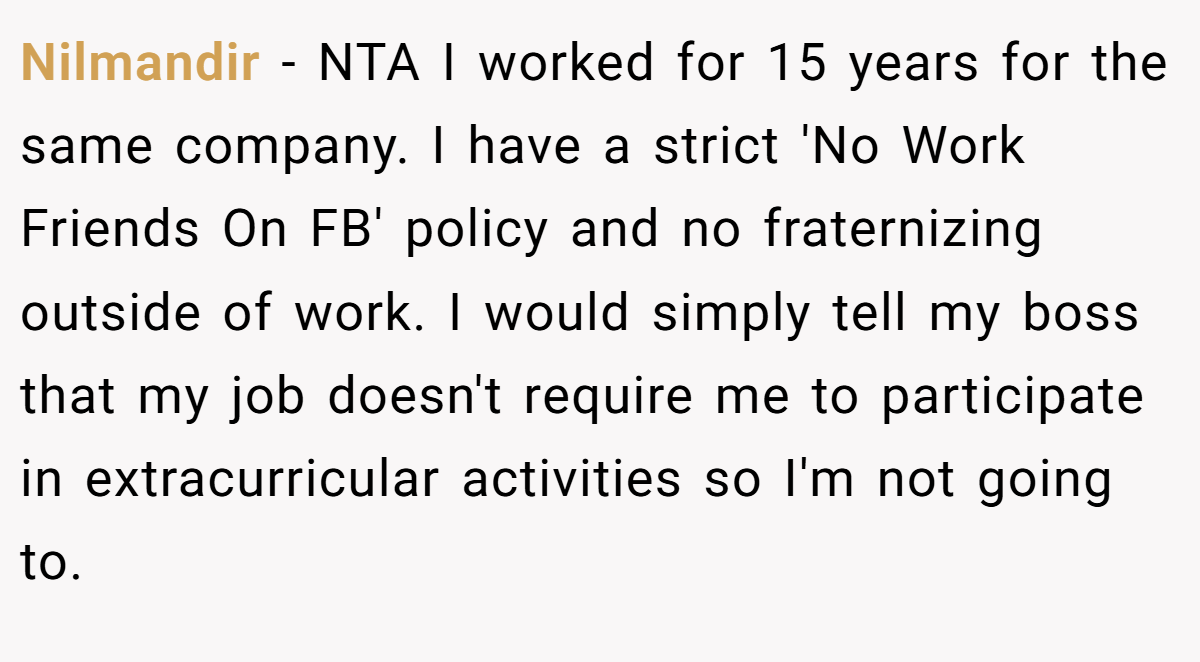 Nilmandir - NTA I worked for 15 years for the same company. I have a strict 'No Work Friends On FB' policy and no fraternizing outside of work. I would simply tell my boss that my job doesn't require me to participate in extracurricular activities so I'm not going to.