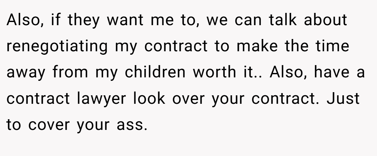 Also, if they want me to, we can talk about renegotiating my contract to make the time away from my children worth it.. Also, have a contract lawyer look over your contract. Just to cover your ass.