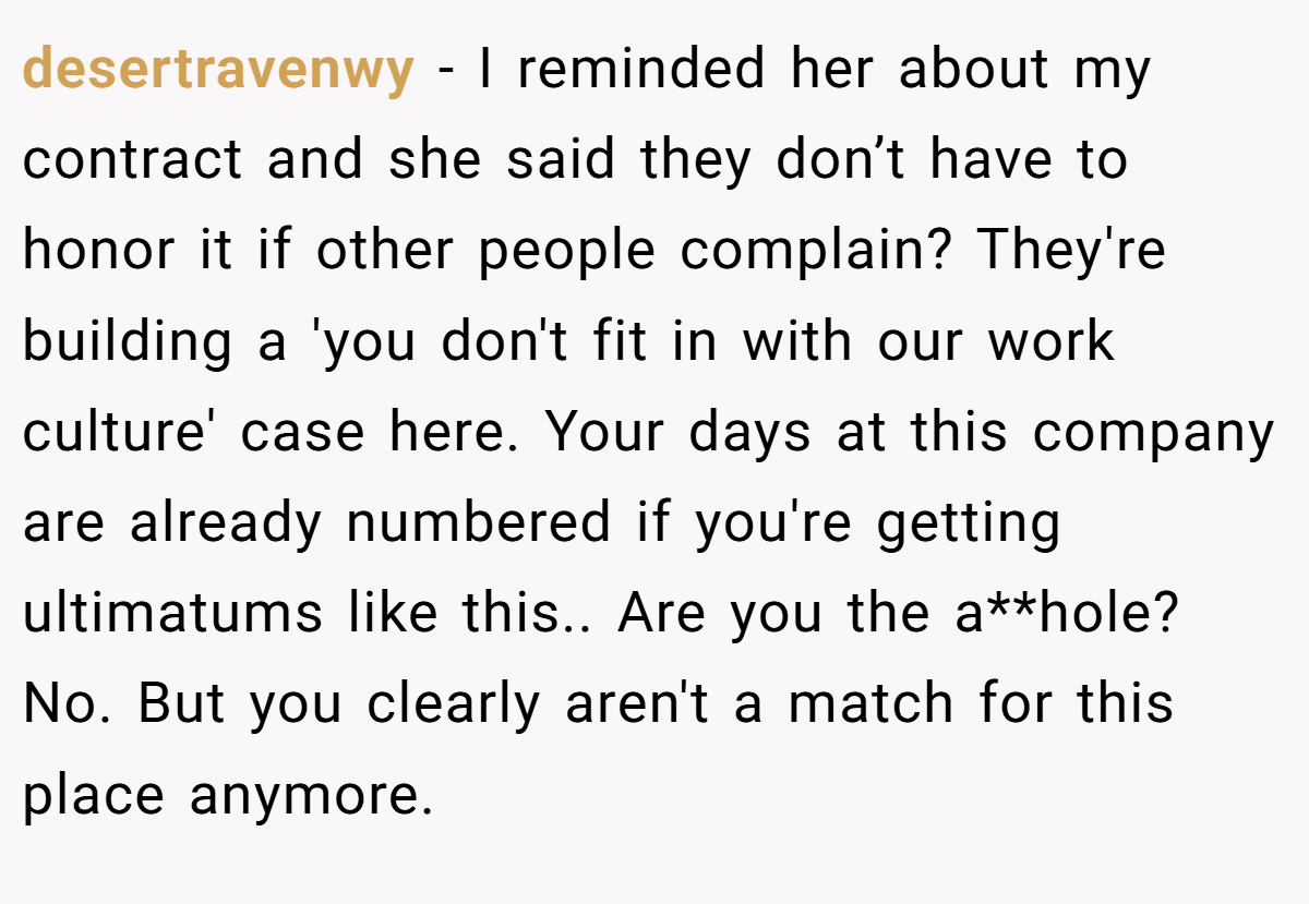 desertravenwy - I reminded her about my contract and she said they don’t have to honor it if other people complain? They're building a 'you don't fit in with our work culture' case here. Your days at this company are already numbered if you're getting ultimatums like this.. Are you the a**hole? No. But you clearly aren't a match for this place anymore.