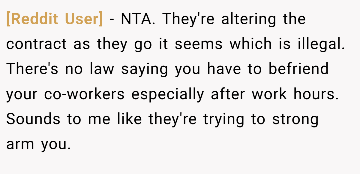 [Reddit User] - NTA. They're altering the contract as they go it seems which is illegal. There's no law saying you have to befriend your co-workers especially after work hours. Sounds to me like they're trying to strong arm you.