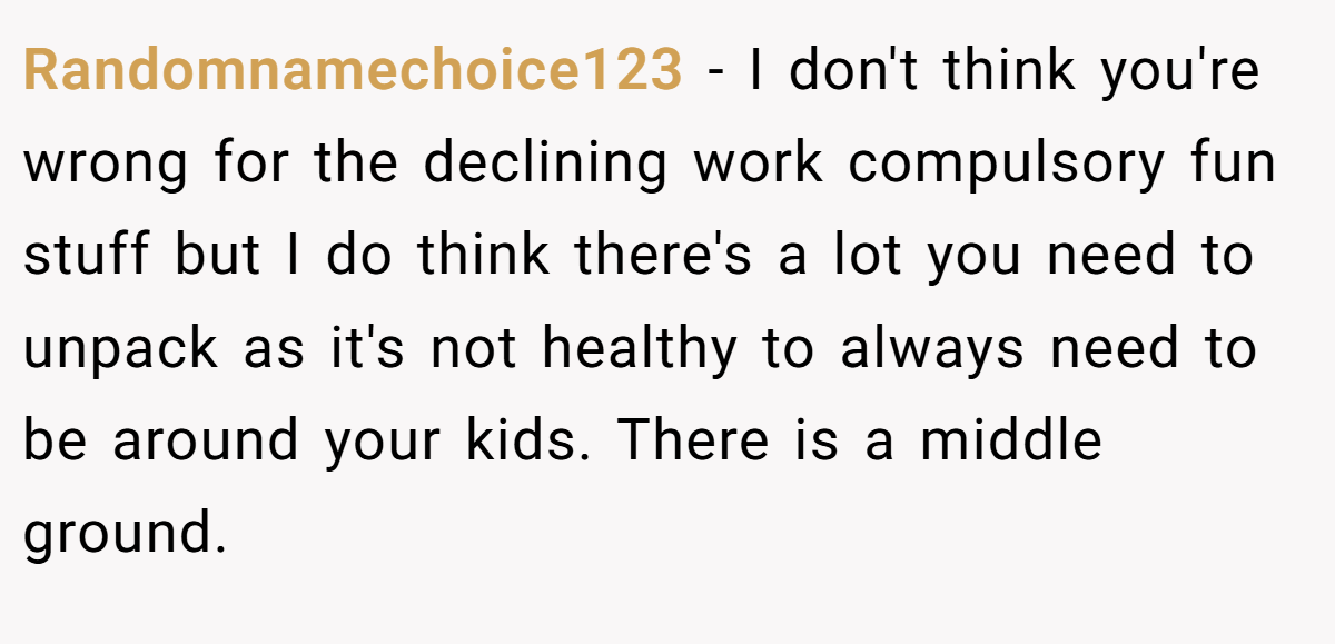 Randomnamechoice123 - I don't think you're wrong for the declining work compulsory fun stuff but I do think there's a lot you need to unpack as it's not healthy to always need to be around your kids. There is a middle ground.