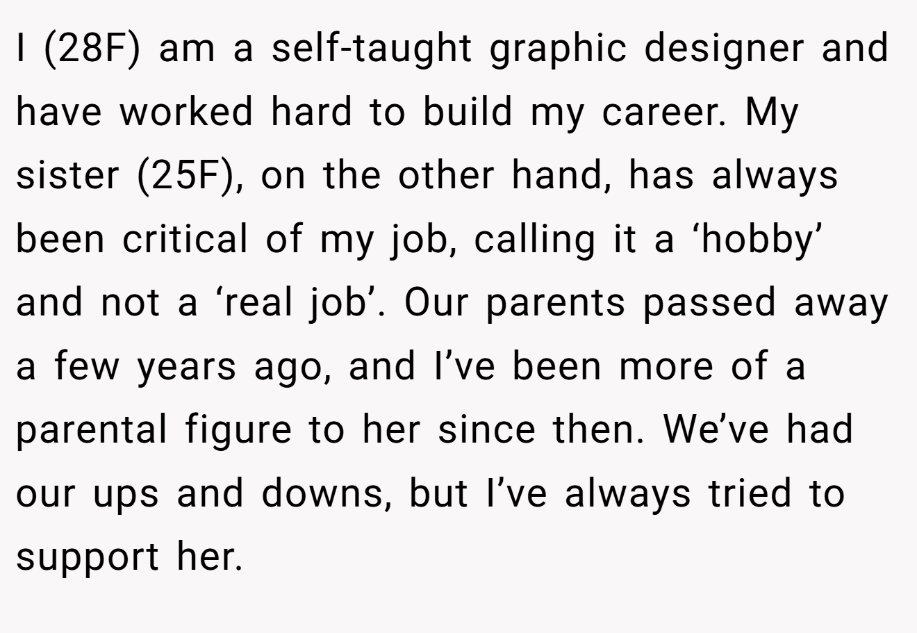 I (28F) am a self-taught graphic designer and have worked hard to build my career. My sister (25F), on the other hand, has always been critical of my job, calling it a ‘hobby’ and not a ‘real job’. Our parents passed away a few years ago, and I’ve been more of a parental figure to her since then. We’ve had our ups and downs, but I’ve always tried to support her.