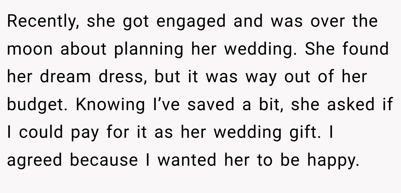 Recently, she got engaged and was over the moon about planning her wedding. She found her dream dress, but it was way out of her budget. Knowing I’ve saved a bit, she asked if I could pay for it as her wedding gift. I agreed because I wanted her to be happy.