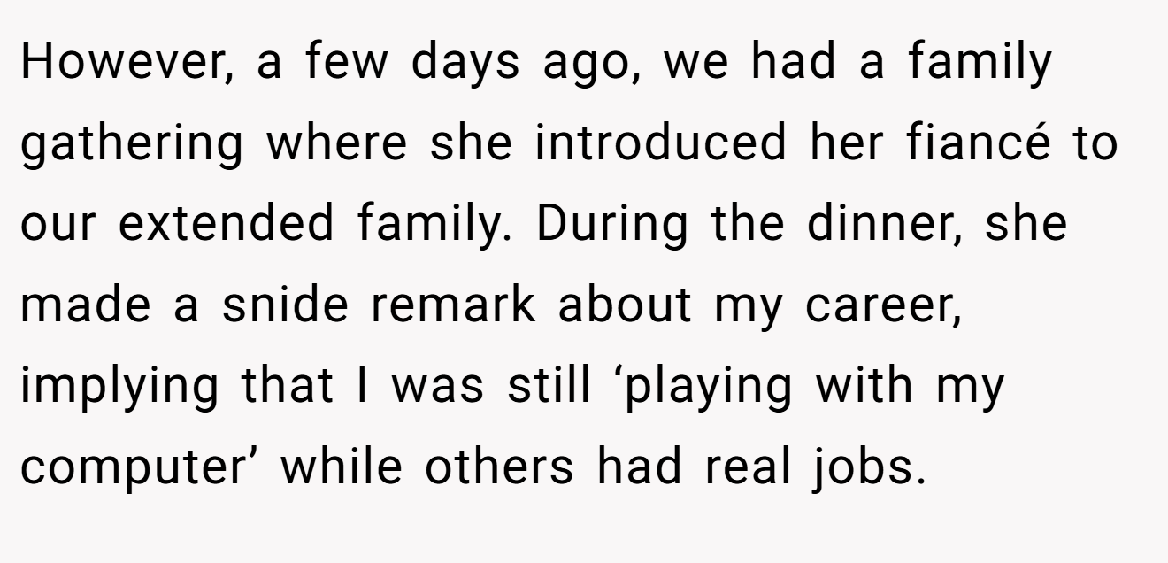 However, a few days ago, we had a family gathering where she introduced her fiancé to our extended family. During the dinner, she made a snide remark about my career, implying that I was still ‘playing with my computer’ while others had real jobs.