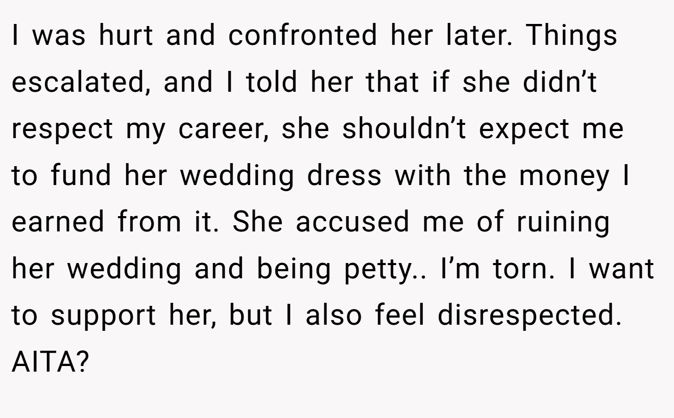 I was hurt and confronted her later. Things escalated, and I told her that if she didn’t respect my career, she shouldn’t expect me to fund her wedding dress with the money I earned from it. She accused me of ruining her wedding and being petty.. I’m torn. I want to support her, but I also feel disrespected. AITA?
