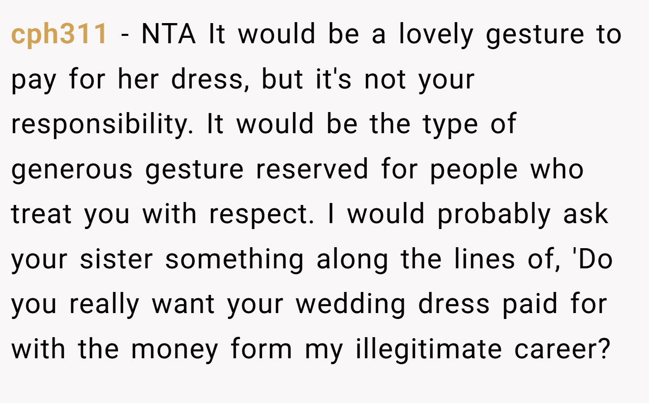 cph311 - NTA It would be a lovely gesture to pay for her dress, but it's not your responsibility. It would be the type of generous gesture reserved for people who treat you with respect. I would probably ask your sister something along the lines of, 'Do you really want your wedding dress paid for with the money form my illegitimate career?