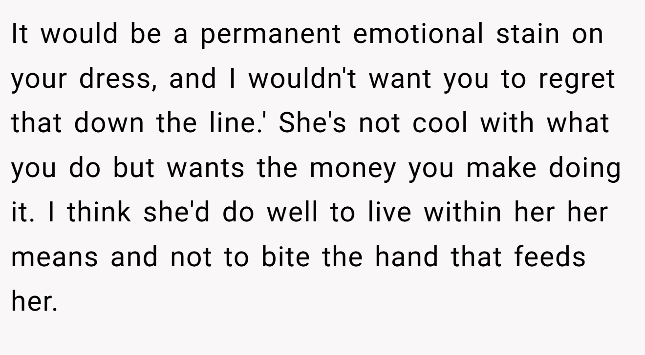 It would be a permanent emotional stain on your dress, and I wouldn't want you to regret that down the line.' She's not cool with what you do but wants the money you make doing it. I think she'd do well to live within her her means and not to bite the hand that feeds her.