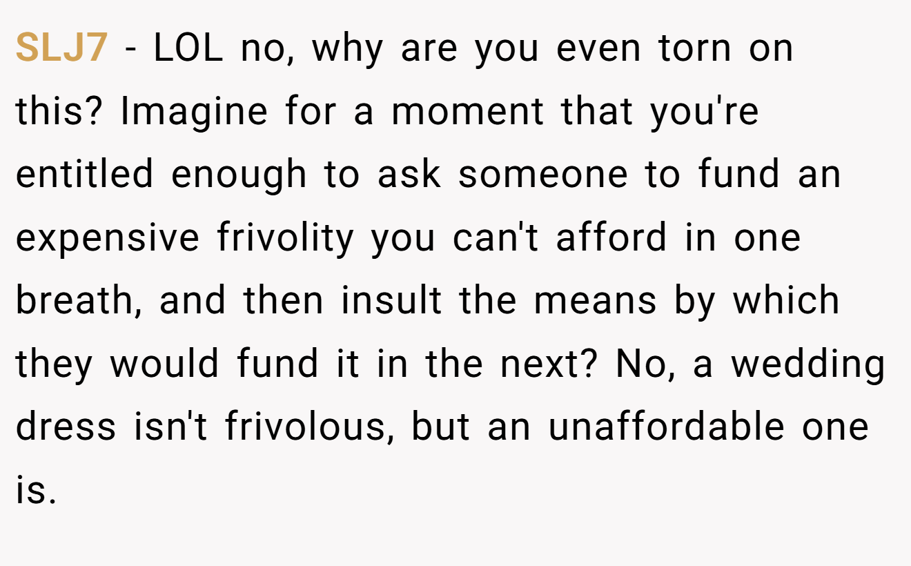 SLJ7 - LOL no, why are you even torn on this? Imagine for a moment that you're entitled enough to ask someone to fund an expensive frivolity you can't afford in one breath, and then insult the means by which they would fund it in the next? No, a wedding dress isn't frivolous, but an unaffordable one is.