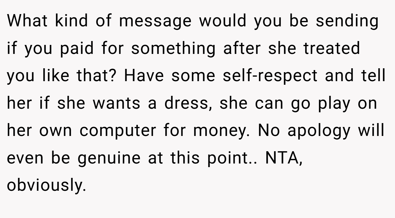 What kind of message would you be sending if you paid for something after she treated you like that? Have some self-respect and tell her if she wants a dress, she can go play on her own computer for money. No apology will even be genuine at this point.. NTA, obviously.