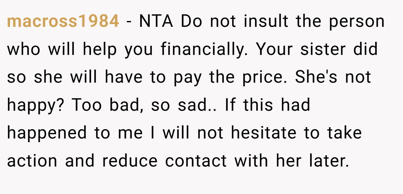 macross1984 - NTA Do not insult the person who will help you financially. Your sister did so she will have to pay the price. She's not happy? Too bad, so sad.. If this had happened to me I will not hesitate to take action and reduce contact with her later.