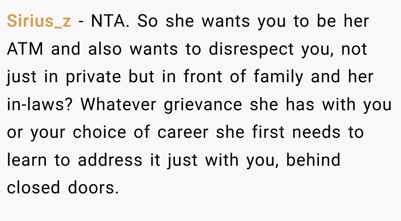 Sirius_z - NTA. So she wants you to be her ATM and also wants to disrespect you, not just in private but in front of family and her in-laws? Whatever grievance she has with you or your choice of career she first needs to learn to address it just with you, behind closed doors.