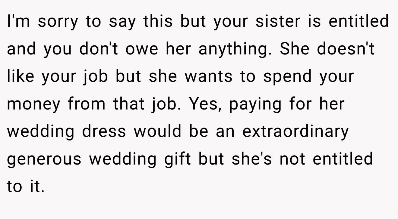 I'm sorry to say this but your sister is entitled and you don't owe her anything. She doesn't like your job but she wants to spend your money from that job. Yes, paying for her wedding dress would be an extraordinary generous wedding gift but she's not entitled to it.
