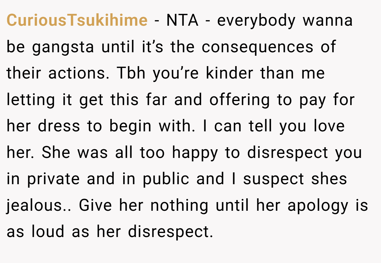 CuriousTsukihime - NTA - everybody wanna be gangsta until it’s the consequences of their actions. Tbh you’re kinder than me letting it get this far and offering to pay for her dress to begin with. I can tell you love her. She was all too happy to disrespect you in private and in public and I suspect shes jealous.. Give her nothing until her apology is as loud as her disrespect.