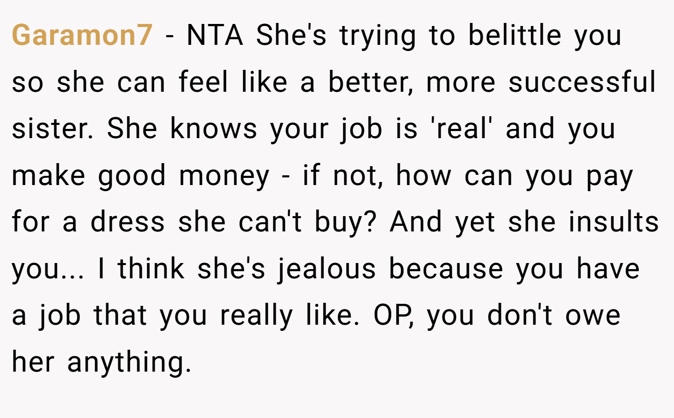 Garamon7 - NTA She's trying to belittle you so she can feel like a better, more successful sister. She knows your job is 'real' and you make good money - if not, how can you pay for a dress she can't buy? And yet she insults you... I think she's jealous because you have a job that you really like. OP, you don't owe her anything.